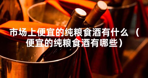 市场上便宜的纯粮食酒有什么 （便宜的纯粮食酒有哪些）